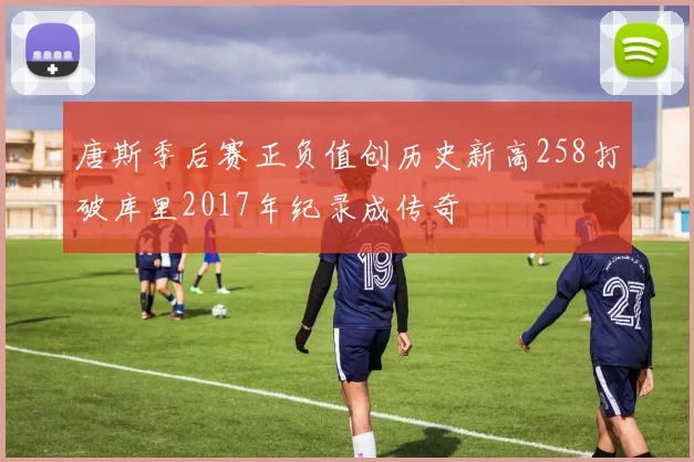 唐斯季后赛正负值创历史新高258打破库里2017年纪录成传奇