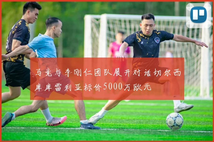 马竞与李刚仁团队展开对话切尔西库库雷利亚标价5000万欧元