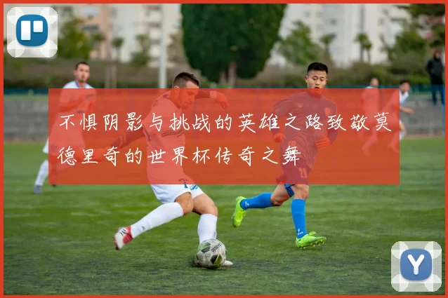 不惧阴影与挑战的英雄之路致敬莫德里奇的世界杯传奇之舞