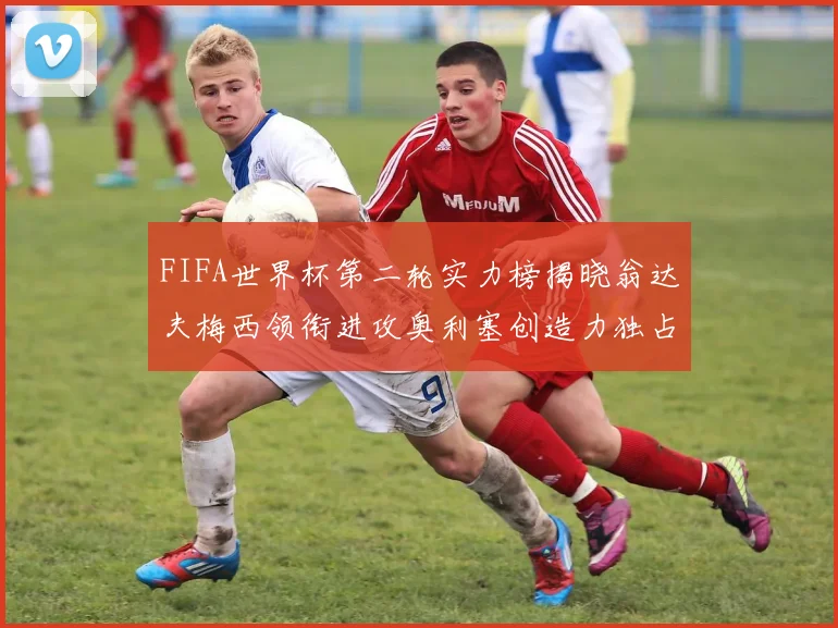 FIFA世界杯第二轮实力榜揭晓翁达夫梅西领衔进攻奥利塞创造力独占鳌头