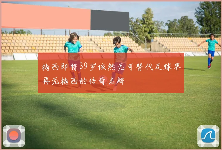 梅西即将39岁依然无可替代足球界再无梅西的传奇光辉