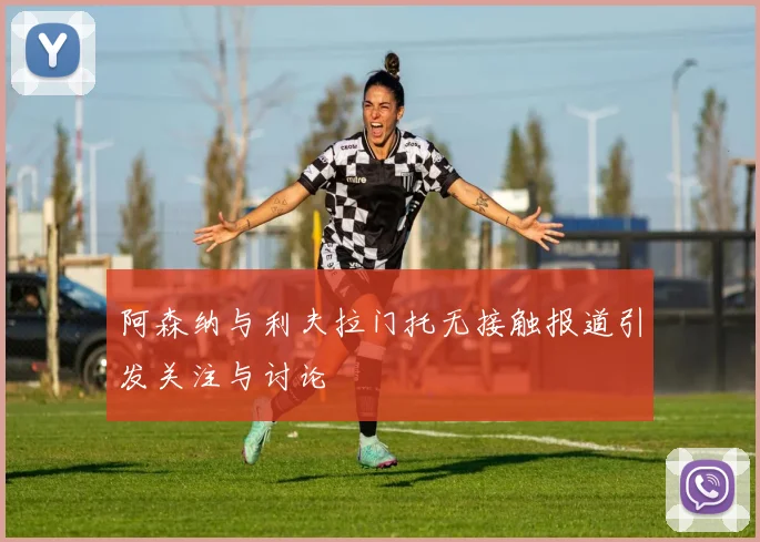 阿森纳与利夫拉门托无接触报道引发关注与讨论