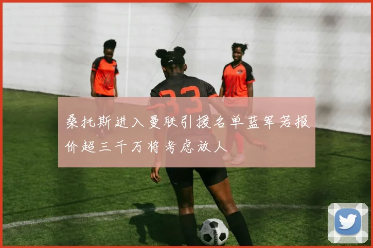 桑托斯进入曼联引援名单蓝军若报价超三千万将考虑放人