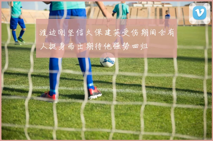 渡边刚坚信久保建英受伤期间会有人挺身而出期待他强势回归