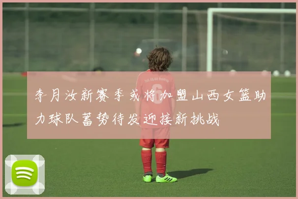 李月汝新赛季或将加盟山西女篮助力球队蓄势待发迎接新挑战