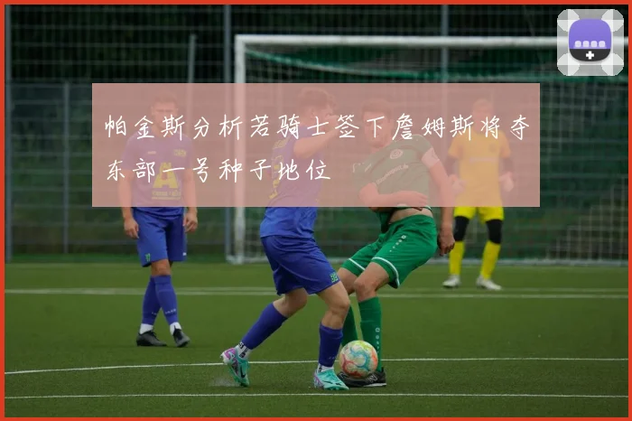 帕金斯分析若骑士签下詹姆斯将夺东部一号种子地位