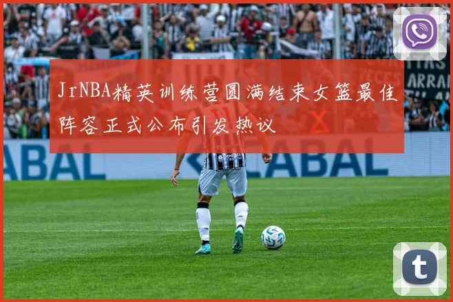 JrNBA精英训练营圆满结束女篮最佳阵容正式公布引发热议