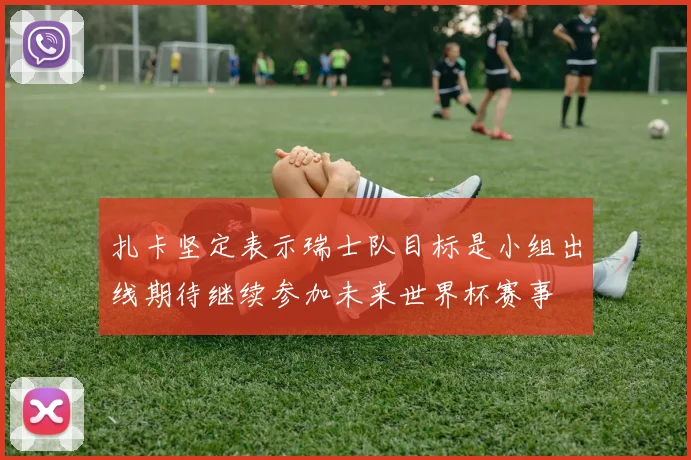 扎卡坚定表示瑞士队目标是小组出线期待继续参加未来世界杯赛事