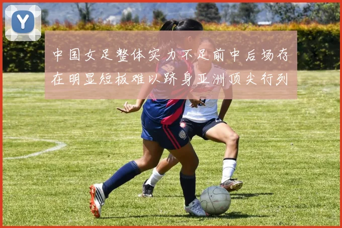 中国女足整体实力不足前中后场存在明显短板难以跻身亚洲顶尖行列